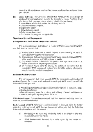 84
basis at which goods were received. Warehouse shall maintain a storage loss /
gain register.
(ix) Goods Delivery: The warehouse official shall handover the second copy of
goods withdrawal application form to the depositor / holder / vehicle driver
after taking their concurrence and retain original in the warehouse.
The warehouse official shall update the following records:
a) Godown-wise stock register.
b) Depositor’s ledger.
c) Daily discharge report.
d) Daily transaction record.
e) Goods-wise stock register, as applicable.
Warehouse Receipt Management
Receipt of NWRs from WDRA & their issue control:
This section addresses methodology of receipt of NWRs books from theWDRA
and their internal issue control.
(a) Warehouseman shall send a formal request to the Authority for issue of
NWRs books through formal application.
(b) It is suggested that warehousemen should have a stock of 30 days of NWRs
while sending request to WDRA for issue of NWRs.
(c) Only warehouseman or his authorized person shall sign the application to
be sent to the WDRA for getting NWR books.
(d) On receipt of NWRs from the WDRA, the details of the same shall be
recorded in “NWR books stock register” and it shall be updated whenever a
book is issued for use in the warehouse.
Issue of NWR to Depositor
The warehouseman shall issue separate NWR for each grade and standard of
packing of goods. To prevent any fraudulent tampering of NWR, warehouse officials
shall take following actions:
a) Affix transparent adhesive tape on columns of weight, no of packages / bags
and valuation of goods
b) Do not leave any space for prefixing and suffixing of words and figures of
number of packages/bags, weight and valuation.
NWR Issue Record: The warehouseman will maintain a proper and daily record of
NWR issued in his warehouses.
Endorsement of NWR: Whenever a communication is received from the holder
regarding endorsement of NWR, the warehouseman will ensure that the following
information is available with the request:
a) Photocopy of the NWR duly containing name of the endorsee and date
of endorsement by the holder
b) “NWR Endorsement Request” form duly signed by the holder and
endorsee
 