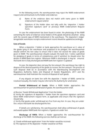 85
In the following events, the warehouseman may reject the NWR endorsement
request and communicate to the holder and endorsee:
a) Name of the endorsee does not match with name given in NWR
endorsement request and/or
b) Signature of the holder does not tally with the “depositor / holder
specimen signature card” or previous NWR Endorsement Request
Form.
In case the endorsement has been found in order, the photocopy of the NWR
containing the name of endorsee (new holder) of the goods should be attached along
with the second copy of NWR maintained in the warehouse. The depositor’s ledger
&negotiable warehouse receipts endorsement record should be updated accordingly.
Lien of Goods
When a depositor / holder or bank approaches the warehouse w.r.t. value of
the goods lying in the warehouse and proposed to be pledged, the warehouseman
should confirm the lien value to ensure that it does not exceed the value of goods
given in NWR. The warehouseman should evaluate the bank lien / notice submitted
for pledging of goods in terms of completeness and if satisfied, he should enter the
details in NWR Bank lien register. Whenever NWR is discharged, it may be ensured
that bank lien is fully discharged and NWR bank lien register is updated.
In case, the depositor does not pay the lien amount, the warehouse has right to
dispose of the desired quantity of the goods to recover the lien amount. The process of
such disposal shall be in accordance with the Warehousing Development and
Regulatory Authority (Sales and Disposal of Goods) Regulations, 2011 and the
warehouseman shall maintain the records of disposal of such goods.
If any dispute on bank lien with the depositor / holder of NWR, cannot be
resolved mutually, the matter may be referred to the Authority for arbitration.
Partial Withdrawal of Goods: When a NWR holder approaches the
warehouseman for partial withdrawal of goods, the warehousemen shall:
a) Receive “Goods Withdrawal Application” from the holder.
b) Verify the signature of depositor / holder from the specimen signature card and
latest NWR endorsement request form, as applicable and ensure that the signature
should tally.
c) Verify that goods under withdrawal are free from any lien. In case, they are under
lien, ensure that bank has discharged the lien.
If details are satisfactory, the warehouseman shall allow withdrawal of goods
and would update NWR bank lien registers, if goods are under lien.
Discharge of NWR: When a holder approaches the warehouseman for
discharge of the NWR, the following exercise shall be carried out:
a) “Goods withdrawal application” from the holder would be received.
b) The signature of the depositor / holder would be verified.
 