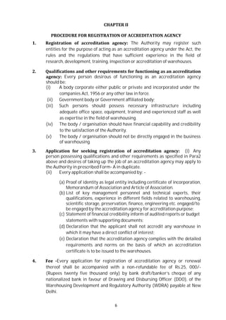 6
CHAPTER II
PROCEDURE FOR REGISTRATION OF ACCREDITATION AGENCY
1. Registration of accreditation agency: The Authority may register such
entities for the purpose of acting as an accreditation agency under the Act, the
rules and the regulations that have sufficient experience in the field of
research, development, training, inspection or accreditation of warehouses.
2. Qualifications and other requirements for functioning as an accreditation
agency: Every person desirous of functioning as an accreditation agency
should be:
(i) A body corporate either public or private and incorporated under the
companies Act, 1956 or any other law in force.
(ii) Government body or Government affiliated body;
(iii) Such persons should possess necessary infrastructure including
adequate office space, equipment, trained and experienced staff as well
as expertise in the field of warehousing.
(iv) The body / organisation should have financial capability and credibility
to the satisfaction of the Authority.
(v) The body / organisation should not be directly engaged in the business
of warehousing.
3. Application for seeking registration of accreditation agency: (i) Any
person possessing qualifications and other requirements as specified in Para2
above and desires of taking up the job of an accreditation agency may apply to
the Authority in prescribed Form- A in duplicate.
(ii) Every application shall be accompanied by: -
(a) Proof of identity as legal entity including certificate of incorporation,
Memorandum of Association and Article of Association.
(b) List of key management personnel and technical experts, their
qualifications, experience in different fields related to warehousing,
scientific storage, preservation, finance, engineering etc. engaged/to
be engaged by the accreditation agency for accreditation purpose;
(c) Statement of financial credibility inform of audited reports or budget
statements with supporting documents;
(d) Declaration that the applicant shall not accredit any warehouse in
which it may have a direct conflict of interest;
(e) Declaration that the accreditation agency complies with the detailed
requirements and norms on the basis of which an accreditation
certificate is to be issued to the warehouses.
4. Fee -Every application for registration of accreditation agency or renewal
thereof shall be accompanied with a non-refundable fee of Rs.25, 000/-
(Rupees twenty five thousand only) by bank draft/banker’s cheque of any
nationalized bank in favour of Drawing and Disbursing Officer (DDO), of the
Warehousing Development and Regulatory Authority (WDRA) payable at New
Delhi.
 