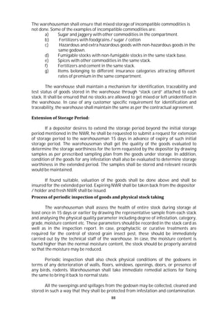 88
The warehouseman shall ensure that mixed storage of incompatible commodities is
not done. Some of the examples of incompatible commodities are:
a) Sugar and jaggery with other commodities in the compartment.
b) Fertilizers with foodgrains / sugar / cotton
c) Hazardous and extra hazardous goods with non-hazardous goods in the
same godown.
d) Fumigable stocks with non-fumigable stocks in the same stack base.
e) Spices with other commodities in the same stack.
f) Fertilizers and cement in the same stack.
g) Items belonging to different insurance categories attracting different
rates of premium in the same compartment.
The warehouse shall maintain a mechanism for identification, traceability and
test status of goods stored in the warehouse through “stack card” attached to each
stack. It shall be ensured that no stocks are allowed to get mixed or left unidentified in
the warehouse. In case of any customer specific requirement for identification and
traceability, the warehouse shall maintain the same as per the contractual agreement.
Extension of Storage Period:
If a depositor desires to extend the storage period beyond the initial storage
period mentioned in the NWR, he shall be requested to submit a request for extension
of storage period to the warehouseman 15 days in advance of expiry of such initial
storage period. The warehouseman shall get the quality of the goods evaluated to
determine the storage worthiness for the term requested by the depositor by drawing
samples as per prescribed sampling plan from the goods under storage. In addition,
condition of the goods for any infestation shall also be evaluated to determine storage
worthiness in the extended period. The samples shall be stored and relevant records
would be maintained.
If found suitable, valuation of the goods shall be done above and shall be
insured for the extended period. Expiring NWR shall be taken back from the depositor
/ holder and fresh NWR shall be issued.
Process of periodic inspection of goods and physical stock taking
The warehouseman shall assess the health of entire stock during storage at
least once in 15 days or earlier by drawing the representative sample from each stack
and analysing the physical quality parameter including degree of infestation, category,
grade, moisture content etc. These parameters should be recorded in the stack card as
well as in the inspection report. In case, prophylactic or curative treatments are
required for the control of stored grain insect pest, these should be immediately
carried out by the technical staff of the warehouse. In case, the moisture content is
found higher than the normal moisture content, the stock should be properly aerated
so that the moisture may be reduced.
Periodic inspection shall also check physical conditions of the godowns in
terms of any deterioration of walls, floors, windows, openings, doors, or presence of
any birds, rodents. Warehouseman shall take immediate remedial actions for fixing
the same to bring it back to normal state.
All the sweepings and spillages from the godown may be collected, cleaned and
stored in such a way that they shall be protected from infestation and contamination.
 