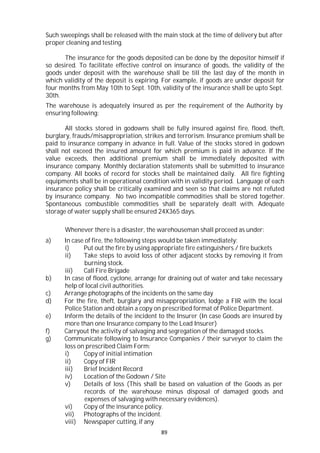 89
Such sweepings shall be released with the main stock at the time of delivery but after
proper cleaning and testing.
The insurance for the goods deposited can be done by the depositor himself if
so desired. To facilitate effective control on insurance of goods, the validity of the
goods under deposit with the warehouse shall be till the last day of the month in
which validity of the deposit is expiring. For example, if goods are under deposit for
four months from May 10th to Sept. 10th, validity of the insurance shall be upto Sept.
30th.
The warehouse is adequately insured as per the requirement of the Authority by
ensuring following:
All stocks stored in godowns shall be fully insured against fire, flood, theft,
burglary, frauds/misappropriation, strikes and terrorism. Insurance premium shall be
paid to insurance company in advance in full. Value of the stocks stored in godown
shall not exceed the insured amount for which premium is paid in advance. If the
value exceeds, then additional premium shall be immediately deposited with
insurance company. Monthly declaration statements shall be submitted to insurance
company. All books of record for stocks shall be maintained daily. All fire fighting
equipments shall be in operational condition with in validity period. Language of each
insurance policy shall be critically examined and seen so that claims are not refuted
by insurance company. No two incompatible commodities shall be stored together.
Spontaneous combustible commodities shall be separately dealt with. Adequate
storage of water supply shall be ensured 24X365 days.
Whenever there is a disaster, the warehouseman shall proceed as under:
a) In case of fire, the following steps would be taken immediately:
i) Put out the fire by using appropriate fire extinguishers / fire buckets
ii) Take steps to avoid loss of other adjacent stocks by removing it from
burning stock.
iii) Call Fire Brigade
b) In case of flood, cyclone, arrange for draining out of water and take necessary
help of local civil authorities.
c) Arrange photographs of the incidents on the same day
d) For the fire, theft, burglary and misappropriation, lodge a FIR with the local
Police Station and obtain a copy on prescribed format of Police Department.
e) Inform the details of the incident to the Insurer (In case Goods are insured by
more than one Insurance company to the Lead Insurer)
f) Carryout the activity of salvaging and segregation of the damaged stocks.
g) Communicate following to Insurance Companies / their surveyor to claim the
loss on prescribed Claim Form:
i) Copy of initial intimation
ii) Copy of FIR
iii) Brief Incident Record
iv) Location of the Godown / Site
v) Details of loss (This shall be based on valuation of the Goods as per
records of the warehouse minus disposal of damaged goods and
expenses of salvaging with necessary evidences).
vi) Copy of the insurance policy.
vii) Photographs of the incident.
viii) Newspaper cutting, if any
 