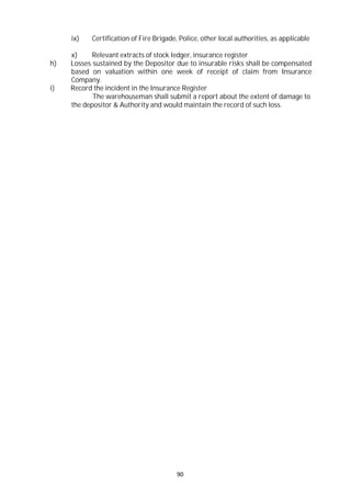 90
ix) Certification of Fire Brigade, Police, other local authorities, as applicable
x) Relevant extracts of stock ledger, insurance register
h) Losses sustained by the Depositor due to insurable risks shall be compensated
based on valuation within one week of receipt of claim from Insurance
Company.
i) Record the incident in the Insurance Register
The warehouseman shall submit a report about the extent of damage to
the depositor & Authority and would maintain the record of such loss.
 