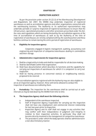 91
CHAPTER XIV
INSPECTION AGENCY
As per the provision under section 35 (2) (i) of the Warehousing (Development
and Regulation), Act 2007, the WDRA may undertake inspection of registered
warehouses as well as accreditation agencies and other organisations connected with
the warehousing business. The Authority or its authorized representatives may
undertake periodic or surprise inspection of registered warehouses to ensure that the
infrastructure, operational procedures and other provisions prescribed under the Act,
the rules and regulations which are being checked by the accreditation agencies at the
time of accreditation of warehouses as well as by the Authority at the time of
registration of warehouses are strictly complied with by the warehousemen and these
facilities continue to remain during the entire period of registration of warehouses.
1. Eligibility for inspection agency:
Corporates engaged in logistic management, auditing, accountancy civil
engineering and inspection of companies/warehouses dealing in commodities
and their storage.
2. Administrative requirements for inspection agency:
i. Shall be a legal entity in India and shall be responsible for all decision making.
ii. Shall be identifiable within that organization.
iii. Shall have documentation which describes its functions and the capability for
carrying out inspections of warehouses for which it is competent to carry out
inspection.
iv. Shall be having presence in concerned state(s) or neighbouring state(s),
proposed to be covered.
The accreditation agencies registered with the Authority may are also eligible to
act as an inspection agency, however, these will not be allowed to conduct the
inspection of warehouses accredited by them.
3. Periodicity: The inspection for the warehouses shall be carried out at such
intervals as may be laid down by the WDRA from time to time.
4. The Inspection Agency shall meet the following criteria:
a. Independent of the warehouse inspected.
b. Staff of Inspection Agency responsible for carrying out the inspection
shall not have any employment and commercial interest relationship
for last two years prior to inspection.
c. Inspection Agency and its staff shall not engage in any activities that
may conflict with their independence of judgment and integrity in
relation to their inspection activities. In particular they shall not
become directly involved in the management of competitive warehouse
d. The procedures under which the body operates shall be administered in
a non-discriminatory manner.
 