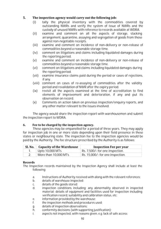 92
5. The inspection agency would carry out the following job:
(i) tally the physical inventory with the commodities covered by
outstanding NWRs and verify the system of issue of NWRs and the
custody of unused NWRs with reference to records available at WDRA.
(ii) examine and comment on all the aspects of storage, stacking
arrangement, quarantine, assaying and segregation of goods from those
against non-negotiable receipts.
(iii) examine and comment on incidence of non-delivery or non-release of
commodities beyond a reasonable storage time.
(iv) comment on litigations and claims including liquidated damages during
the reporting period.
(v) examine and comment on incidence of non-delivery or non-release of
commodities beyond a reasonable storage time.
(vi) comment on litigations and claims including liquidated damages during
the reporting period.
(vii) examine insurance claims paid during the period or cases of rejections,
if any.
(viii) comment on cases of re-assaying of commodities after the validity
period and revalidation of NWR after the expiry period.
(ix) revisit all the aspects examined at the time of accreditation to find
elements of improvement and deterioration, if any and put its
observation on record.
(x) Comments on action taken on previous inspection/enquiry reports, and
any other matter relevant to the issues involved.
The agency would share the inspection report with warehousemen and submit
the inspection report to WDRA.
6. Fee to be charged by the inspection agency.
These agencies may be empanelled for a period of three years. They may apply
for inspection job in one or more state depending upon their field presence in these
states or neighbouring state. The inspection fee to the inspection agencies would be
paid by the Authority. The fee structure prescribed by the Authority is as follows:
Sl. No. Capacity of the Warehouse Inspection Fee per year
1. Upto 10,000 MTs Rs. 7,500/- for one inspection.
2. More than 10,000 MTs Rs. 15,000/- for one inspection.
Records
The Inspection records maintained by the Inspection Agency shall include at least the
following:
a. Instructions of Authority received with along with the relevant references;
b. details of warehouse inspected;
c. details of the goods stored;
d. inspection conditions including; any abnormality observed in inspected
material; details of equipment and facilities used for inspection including
verification record, suitability and calibration status, etc;
e. information provided by the warehouse;
f. the inspection methods and procedures used;
g. details of inspection observations;
h. conformity decisions (with supporting justification);
i. aspects not inspected, with reasons given, e.g. lack of safe access;
 