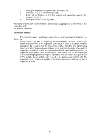 93
j. identity of the person who performed the inspection;
k. test report in case of subcontracted tests;
l. details of verification of the test report and evaluation against the
acceptance criteria;
m. identity of the authorized signatory.
Additional information requirements be considered as appropriate at the times of the
inspection and
subsequent reporting.
Inspection Reports
The Inspection Agency shall have a system for preparing and submitting report to
Authority
Within five working days of completing onsite inspection. The report shall contain
all the details relevant to the inspection carried out, in order to establish complete
traceability to relevant and the inspection results, including any abnormality
observed or other information considered important from the point of view of the
inspection carried out. It shall also give details of equipment and facilities used for
inspection, their specification, suitability and calibration status. In case any sample
is drawn for the purpose of testing in a laboratory then the report shall give details
of the sample drawn, details with respect to its packing and sealing, etc. The
inspection report shall be traceable to the inspection personnel involved in the
inspection activity.
 