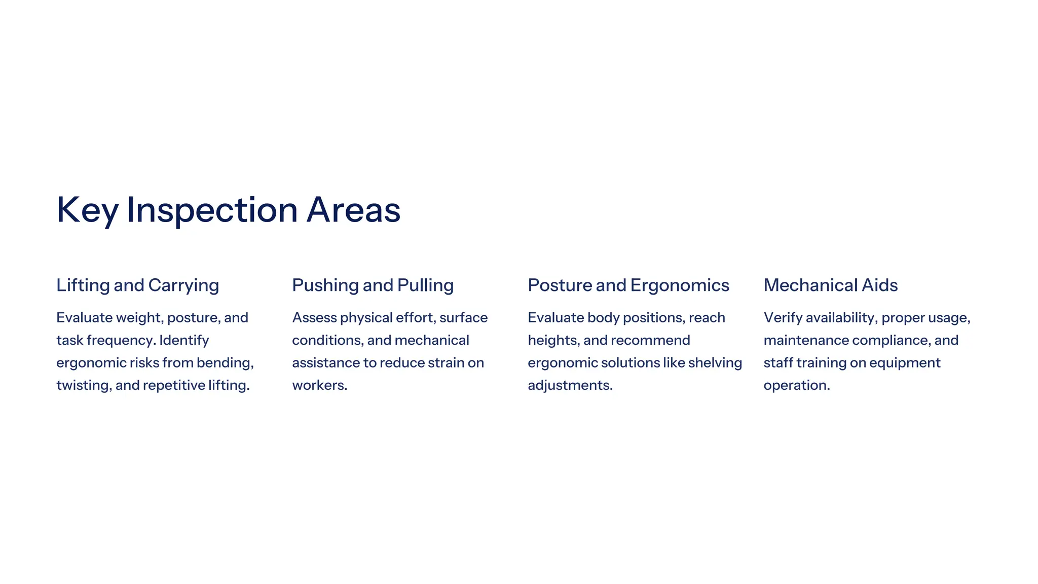 Key Inspection Areas
Lifting and Carrying
Evaluate weight, posture, and
task frequency. Identify
ergonomic risks from bending,
twisting, and repetitive lifting.
Pushing and Pulling
Assess physical effort, surface
conditions, and mechanical
assistance to reduce strain on
workers.
Posture and Ergonomics
Evaluate body positions, reach
heights, and recommend
ergonomic solutions like shelving
adjustments.
Mechanical Aids
Verify availability, proper usage,
maintenance compliance, and
staff training on equipment
operation.
 
