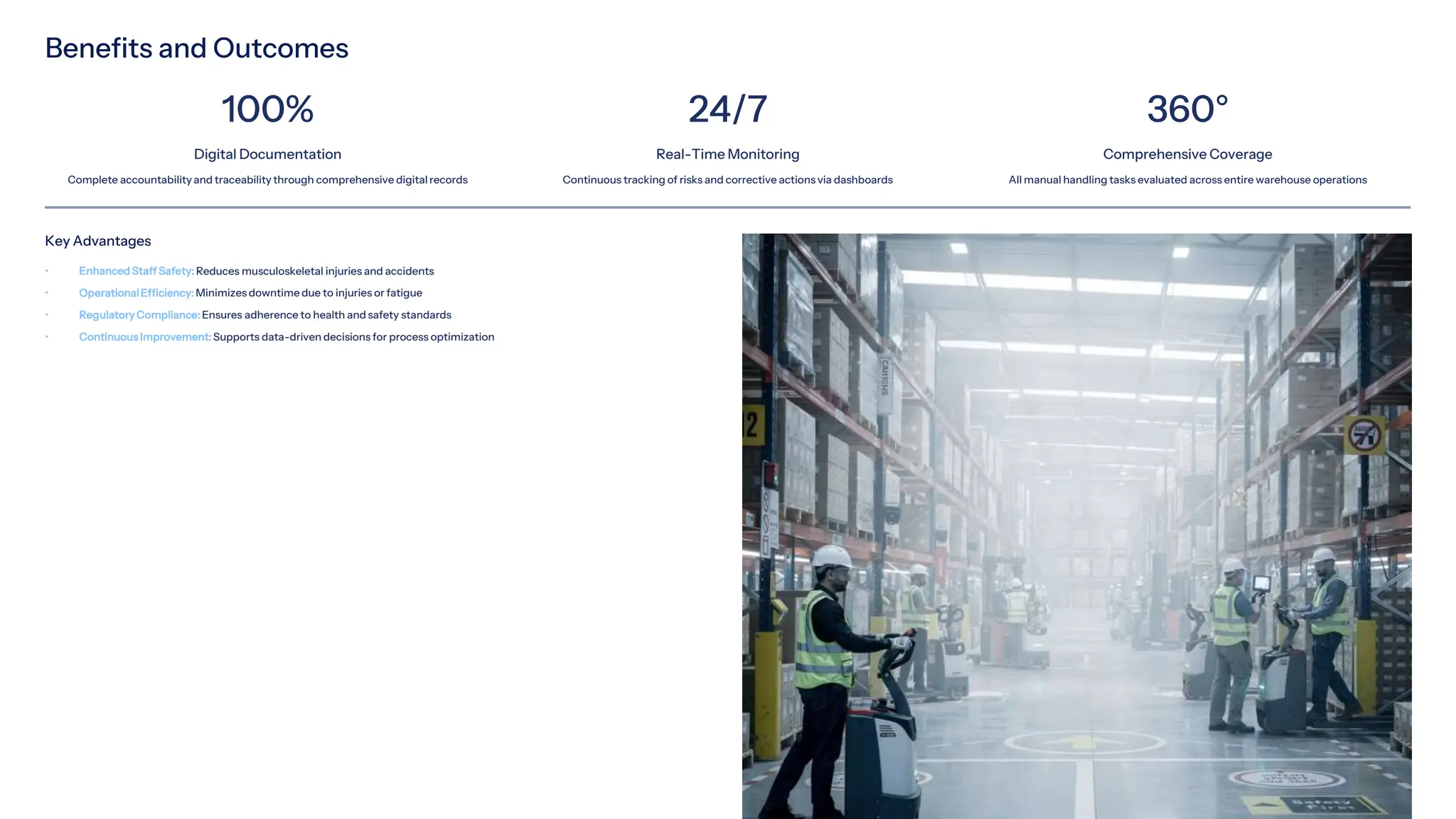 Benefits and Outcomes
100%
Digital Documentation
Complete accountabilityand traceability through comprehensive digital records
24/7
Real-Time Monitoring
Continuous tracking of risks and corrective actions via dashboards
360°
Comprehensive Coverage
All manual handling tasks evaluated across entire warehouse operations
Key Advantages
• Enhanced Staff Safety: Reduces musculoskeletal injuries and accidents
• OperationalEfficiency: Minimizes downtime due to injuries or fatigue
• RegulatoryCompliance: Ensures adherence to health and safety standards
• Continuous Improvement: Supports data-driven decisions for process optimization
 