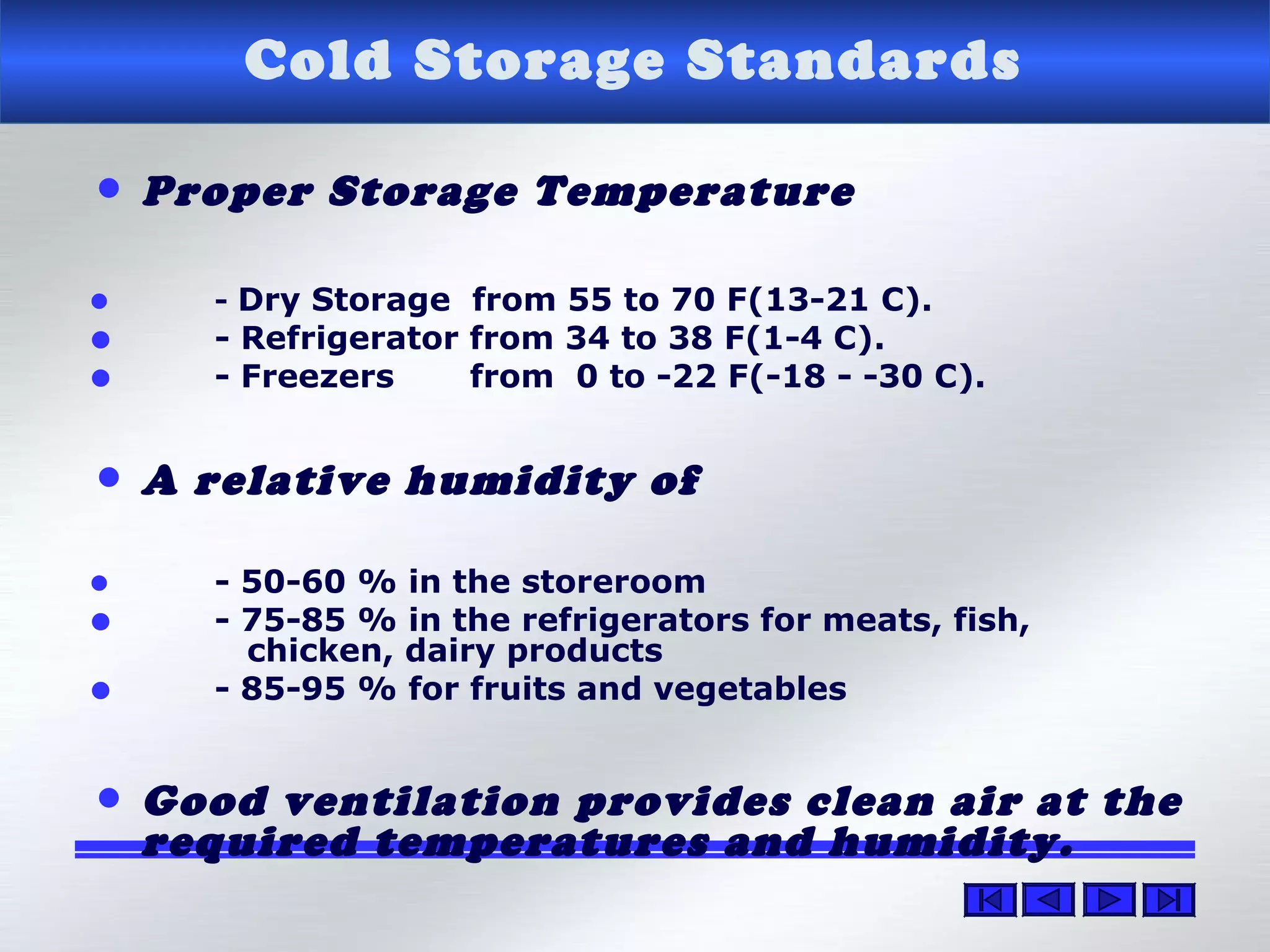 Cold Storage Standards
• Proper Storage Temperature
• - Dry Storage from 55 to 70 F(13-21 C).
• - Refrigerator from 34 to 38 F(1-4 C).
• - Freezers from 0 to -22 F(-18 - -30 C).
• A relative humidity of
• - 50-60 % in the storeroom
• - 75-85 % in the refrigerators for meats, fish,
chicken, dairy products
• - 85-95 % for fruits and vegetables
• Good ventilation provides clean air at the
required temperatures and humidity.
 