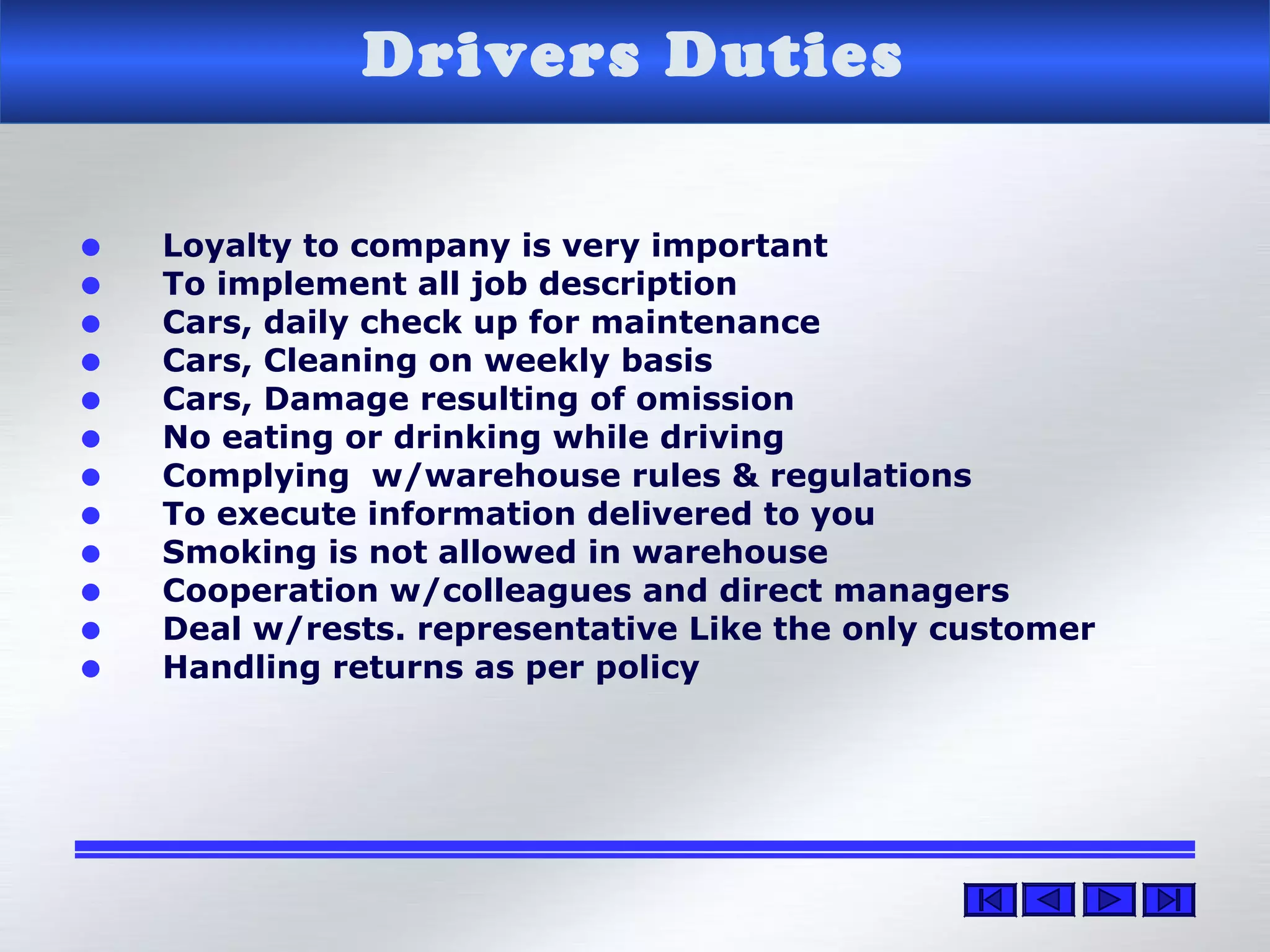 Drivers Duties
• Loyalty to company is very important
• To implement all job description
• Cars, daily check up for maintenance
• Cars, Cleaning on weekly basis
• Cars, Damage resulting of omission
• No eating or drinking while driving
• Complying w/warehouse rules & regulations
• To execute information delivered to you
• Smoking is not allowed in warehouse
• Cooperation w/colleagues and direct managers
• Deal w/rests. representative Like the only customer
• Handling returns as per policy
 