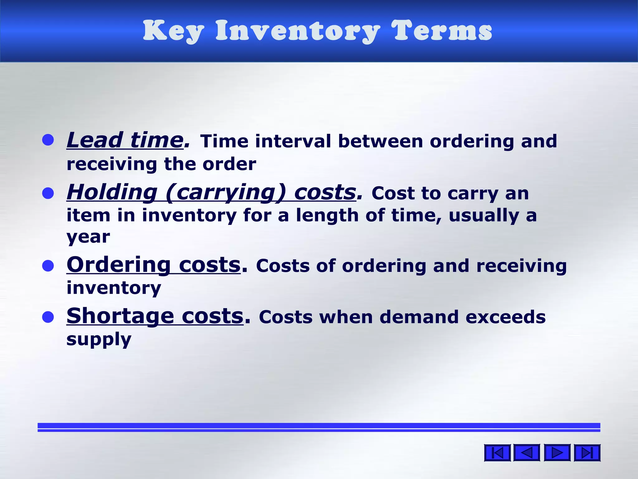 Key Inventory Terms
• Lead time. Time interval between ordering and
receiving the order
• Holding (carrying) costs. Cost to carry an
item in inventory for a length of time, usually a
year
• Ordering costs. Costs of ordering and receiving
inventory
• Shortage costs. Costs when demand exceeds
supply
 