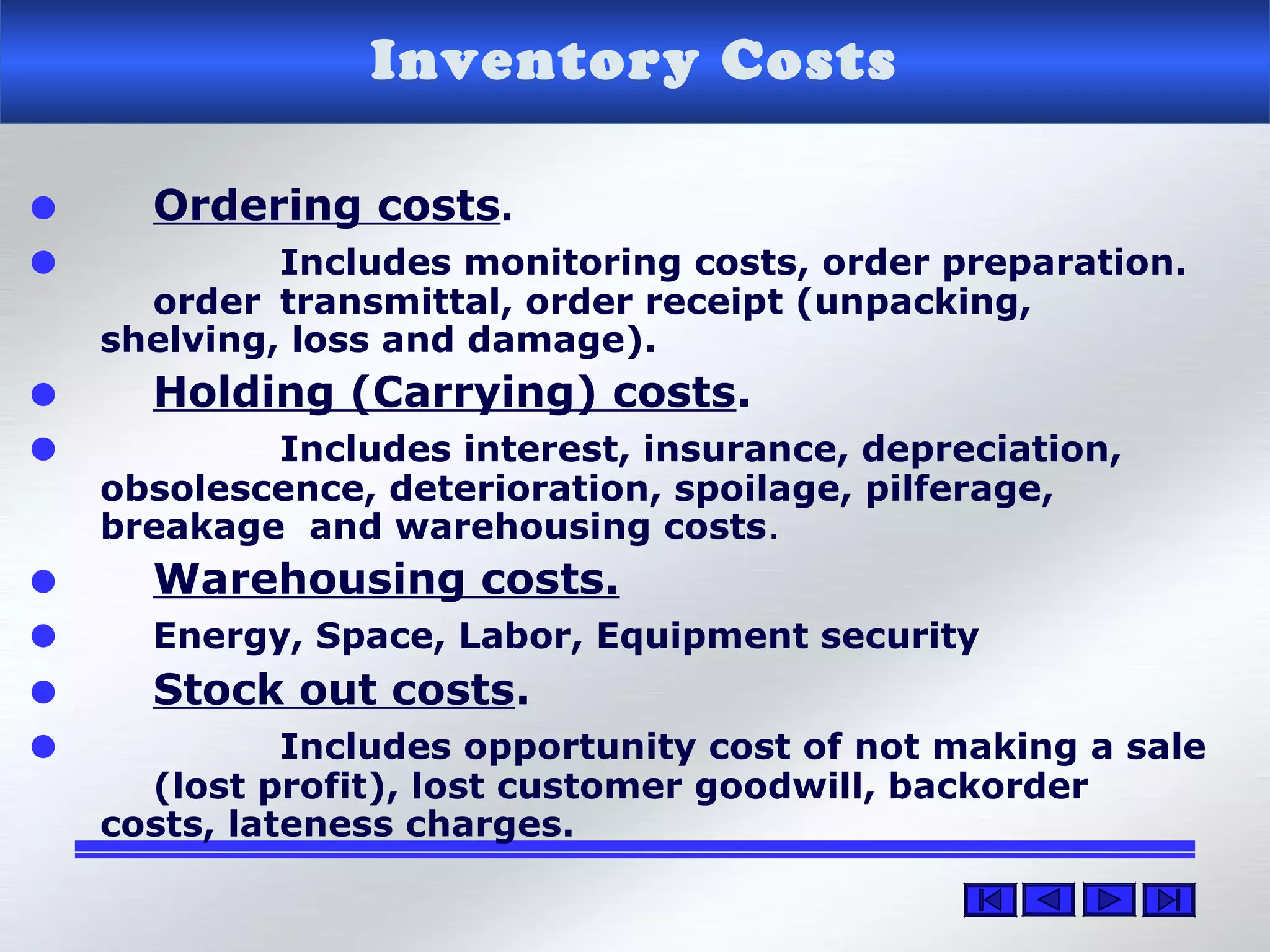 Inventory Costs
• Ordering costs.
• Includes monitoring costs, order preparation.
order transmittal, order receipt (unpacking,
shelving, loss and damage).
• Holding (Carrying) costs.
• Includes interest, insurance, depreciation,
obsolescence, deterioration, spoilage, pilferage,
breakage and warehousing costs.
• Warehousing costs.
• Energy, Space, Labor, Equipment security
• Stock out costs.
• Includes opportunity cost of not making a sale
(lost profit), lost customer goodwill, backorder
costs, lateness charges.
 