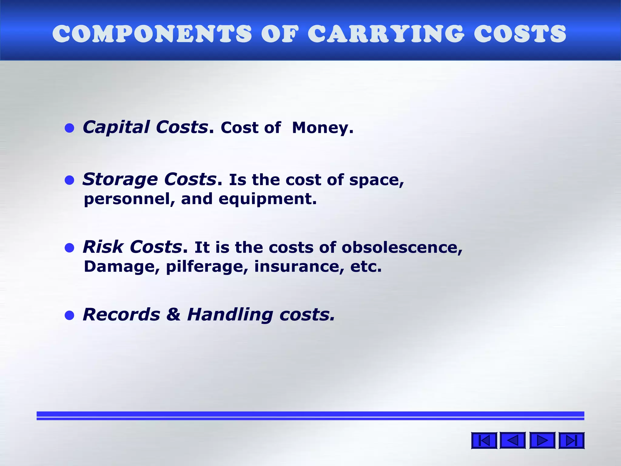 COMPONENTS OF CARRYING COSTS
• Capital Costs. Cost of Money.
• Storage Costs. Is the cost of space,
personnel, and equipment.
• Risk Costs. It is the costs of obsolescence,
Damage, pilferage, insurance, etc.
• Records & Handling costs.
 