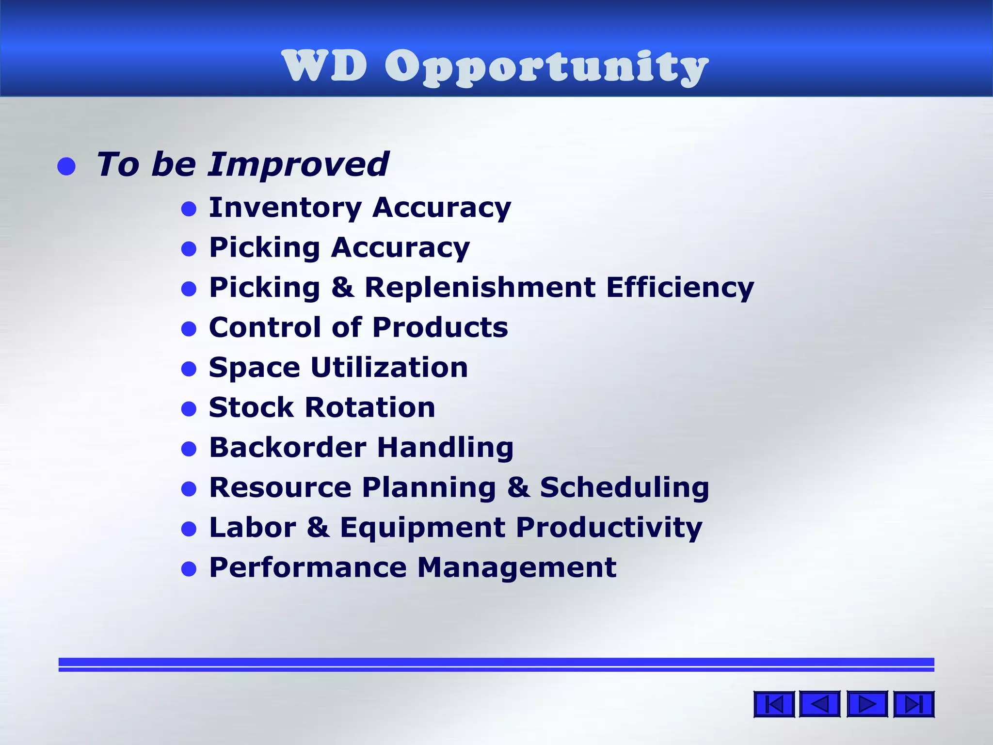 WD Opportunity
• To be Improved
• Inventory Accuracy
• Picking Accuracy
• Picking & Replenishment Efficiency
• Control of Products
• Space Utilization
• Stock Rotation
• Backorder Handling
• Resource Planning & Scheduling
• Labor & Equipment Productivity
• Performance Management
 