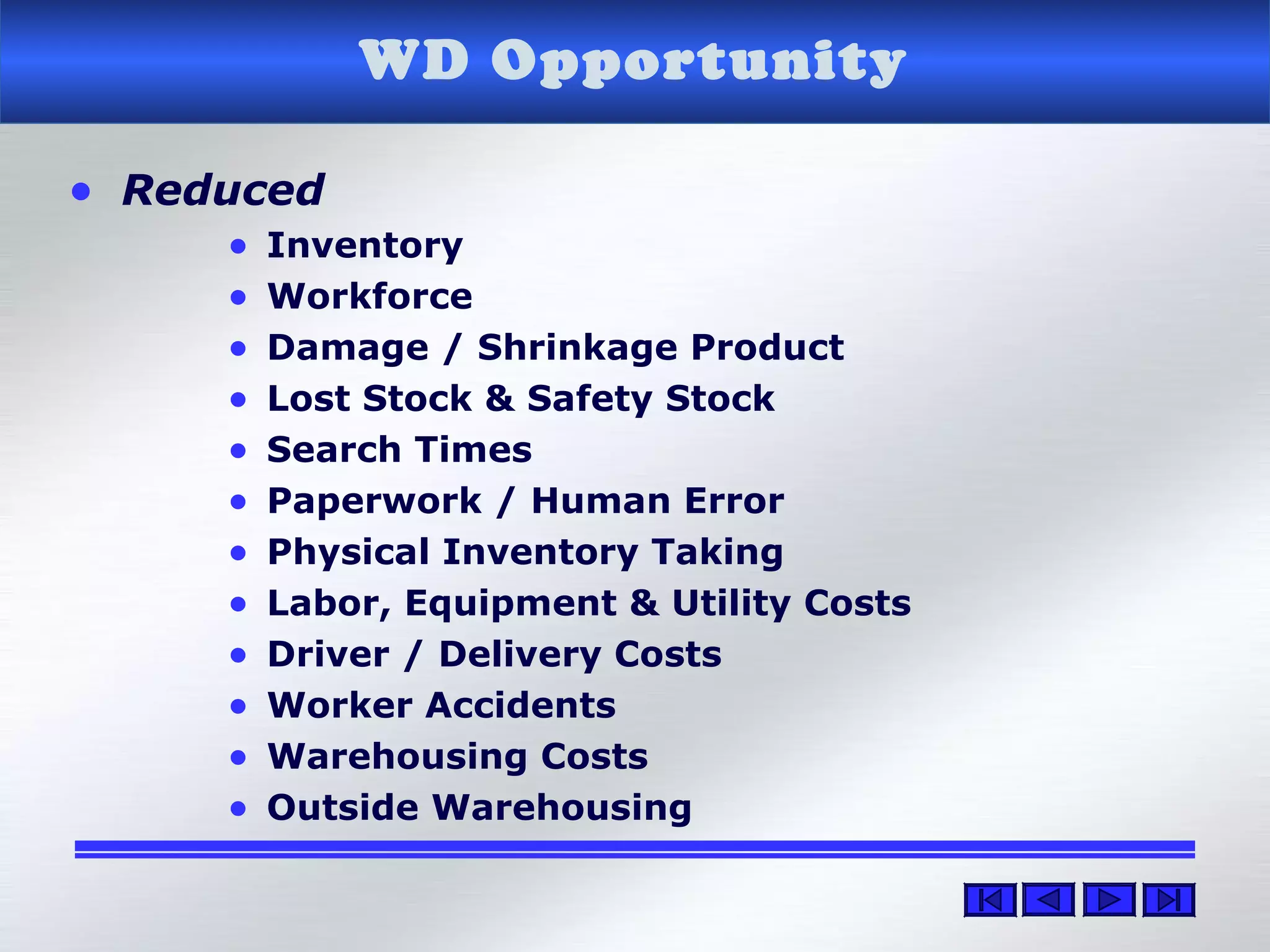 • Reduced
• Inventory
• Workforce
• Damage / Shrinkage Product
• Lost Stock & Safety Stock
• Search Times
• Paperwork / Human Error
• Physical Inventory Taking
• Labor, Equipment & Utility Costs
• Driver / Delivery Costs
• Worker Accidents
• Warehousing Costs
• Outside Warehousing
WD Opportunity
 