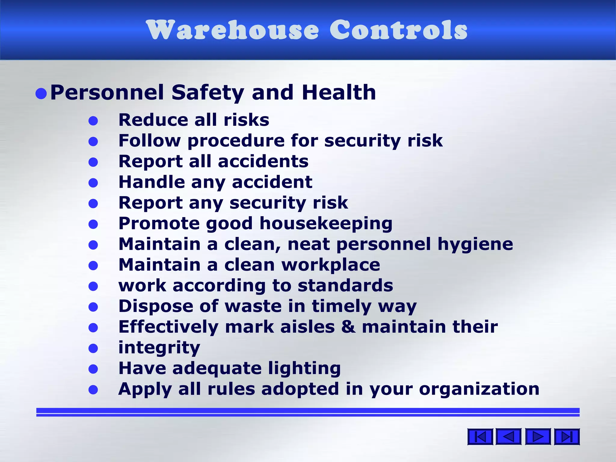 Warehouse Controls
•Personnel Safety and Health
• Reduce all risks
• Follow procedure for security risk
• Report all accidents
• Handle any accident
• Report any security risk
• Promote good housekeeping
• Maintain a clean, neat personnel hygiene
• Maintain a clean workplace
• work according to standards
• Dispose of waste in timely way
• Effectively mark aisles & maintain their
• integrity
• Have adequate lighting
• Apply all rules adopted in your organization
 