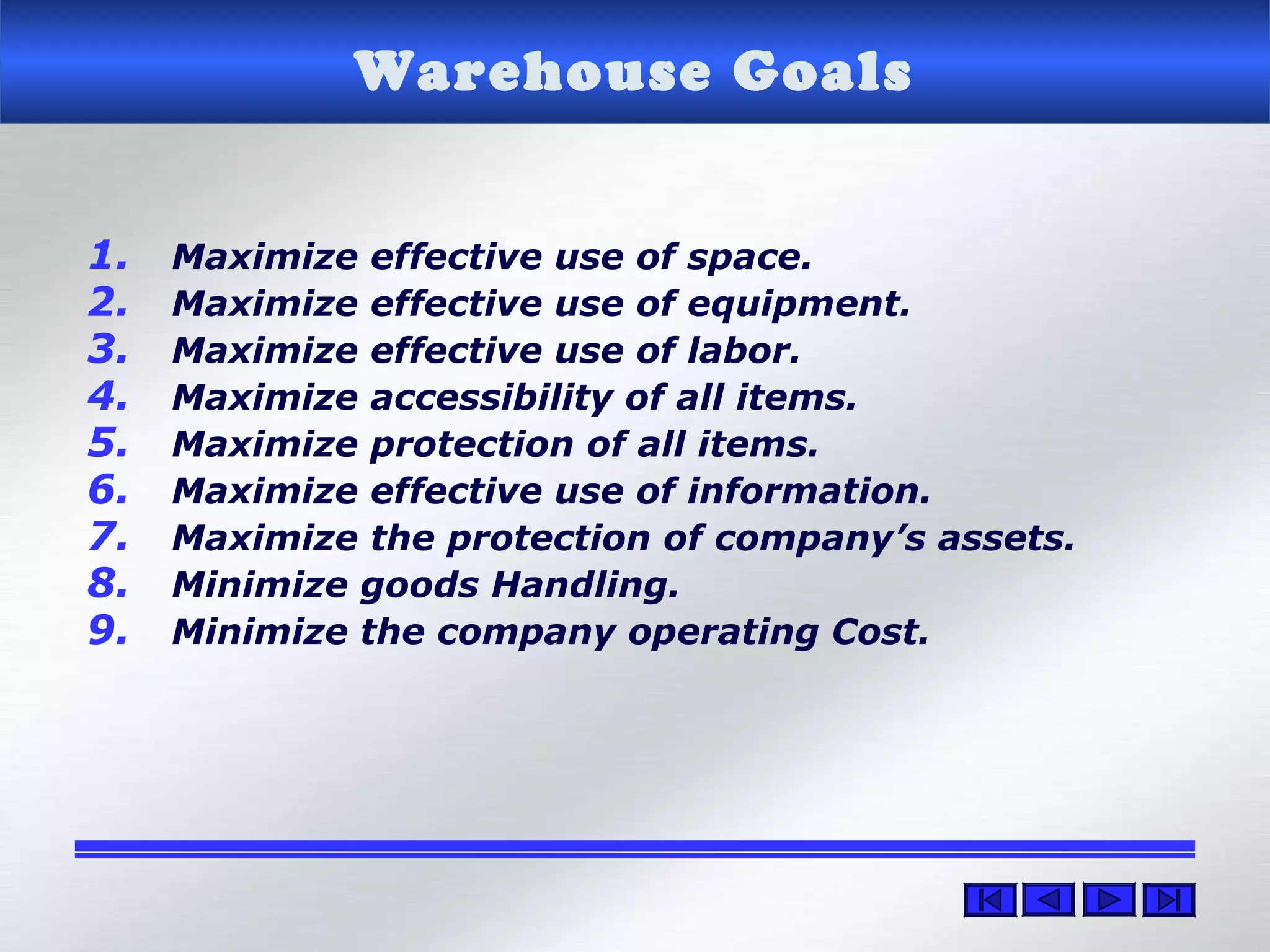Warehouse Goals
1. Maximize effective use of space.
2. Maximize effective use of equipment.
3. Maximize effective use of labor.
4. Maximize accessibility of all items.
5. Maximize protection of all items.
6. Maximize effective use of information.
7. Maximize the protection of company’s assets.
8. Minimize goods Handling.
9. Minimize the company operating Cost.
 