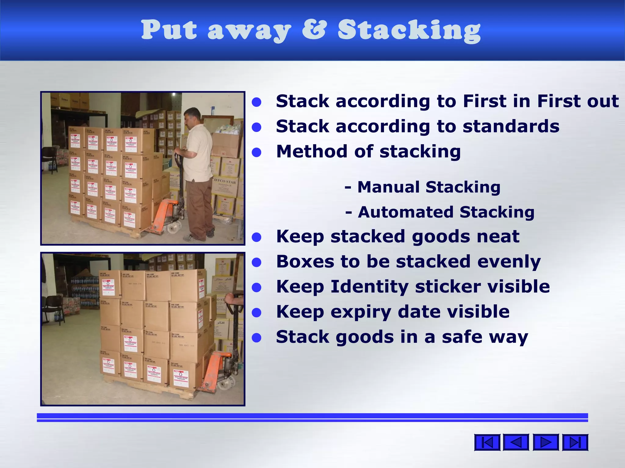 Put away & Stacking
• Stack according to First in First out
• Stack according to standards
• Method of stacking
- Manual Stacking
- Automated Stacking
• Keep stacked goods neat
• Boxes to be stacked evenly
• Keep Identity sticker visible
• Keep expiry date visible
• Stack goods in a safe way
 