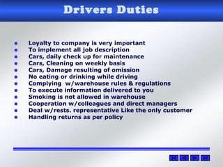 Drivers Duties
• Loyalty to company is very important
• To implement all job description
• Cars, daily check up for maintenance
• Cars, Cleaning on weekly basis
• Cars, Damage resulting of omission
• No eating or drinking while driving
• Complying w/warehouse rules & regulations
• To execute information delivered to you
• Smoking is not allowed in warehouse
• Cooperation w/colleagues and direct managers
• Deal w/rests. representative Like the only customer
• Handling returns as per policy
 