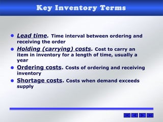 Key Inventory Terms
• Lead time. Time interval between ordering and
receiving the order
• Holding (carrying) costs. Cost to carry an
item in inventory for a length of time, usually a
year
• Ordering costs. Costs of ordering and receiving
inventory
• Shortage costs. Costs when demand exceeds
supply
 