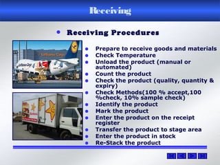 Receiving
• Prepare to receive goods and materials
• Check Temperature
• Unload the product (manual or
automated)
• Count the product
• Check the product (quality, quantity &
expiry)
• Check Methods(100 % accept,100
%check, 10% sample check)
• Identify the product
• Mark the product
• Enter the product on the receipt
register
• Transfer the product to stage area
• Enter the product in stock
• Re-Stack the product
• Receiving Procedures
 