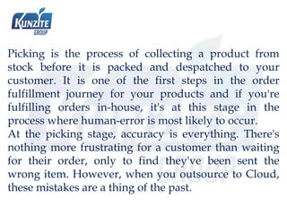 Picking is the process of collecting a product from
stock before it is packed and despatched to your
customer. It is one of the first steps in the order
fulfillment journey for your products and if you're
fulfilling orders in-house, it's at this stage in the
process where human-error is most likely to occur.
At the picking stage, accuracy is everything. There's
nothing more frustrating for a customer than waiting
for their order, only to find they've been sent the
wrong item. However, when you outsource to Cloud,
these mistakes are a thing of the past.
 