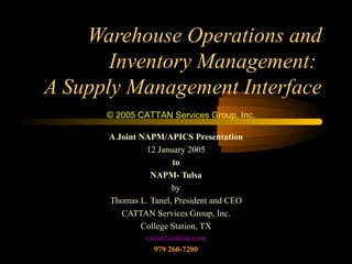 Warehouse Operations and
Inventory Management:
A Supply Management Interface
© 2005 CATTAN Services Group, Inc.
A Joint NAPM/APICS Presentation
12 January 2005
to
NAPM- Tulsa
by
Thomas L. Tanel, President and CEO
CATTAN Services Group, Inc.
College Station, TX
cattan@cattan.com
979 260-7200

 