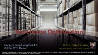 Warehouse Optimisation
R V Srinivas Rao,
MBA, MSc, FCIPS, CISCM, CIPC, SPSM
Supply Chain Congress 4.0
October 2019, Thailand
Disclaimer: This presentation is compiled by R V Srinivas Rao as part of Supply Chian congress 4.0 in Bangkok, Thailand. All thoughts and opinions expressed herein are his own and do not
reflect the thoughts or opinions of the companies he has worked or is working.
 