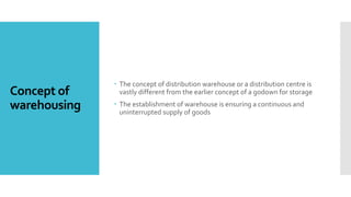 Concept of
warehousing
 The concept of distribution warehouse or a distribution centre is
vastly different from the earlier concept of a godown for storage
 The establishment of warehouse is ensuring a continuous and
uninterrupted supply of goods
 