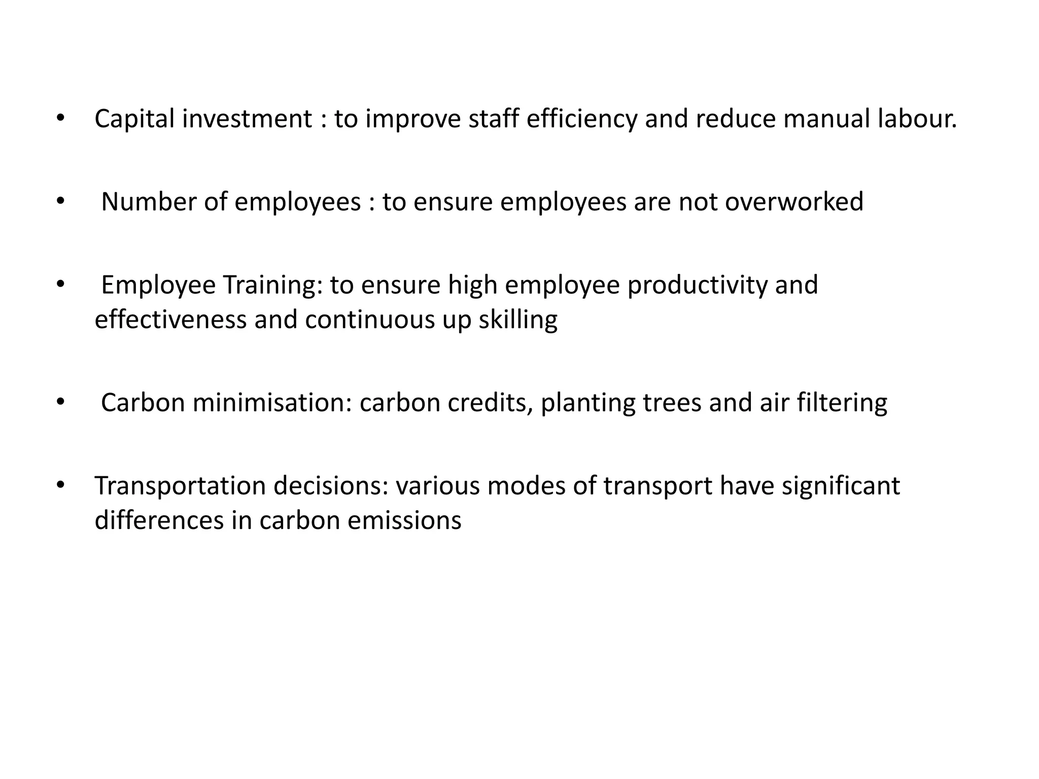 • Capital investment : to improve staff efficiency and reduce manual labour.
• Number of employees : to ensure employees are not overworked
• Employee Training: to ensure high employee productivity and
effectiveness and continuous up skilling
• Carbon minimisation: carbon credits, planting trees and air filtering
• Transportation decisions: various modes of transport have significant
differences in carbon emissions
 