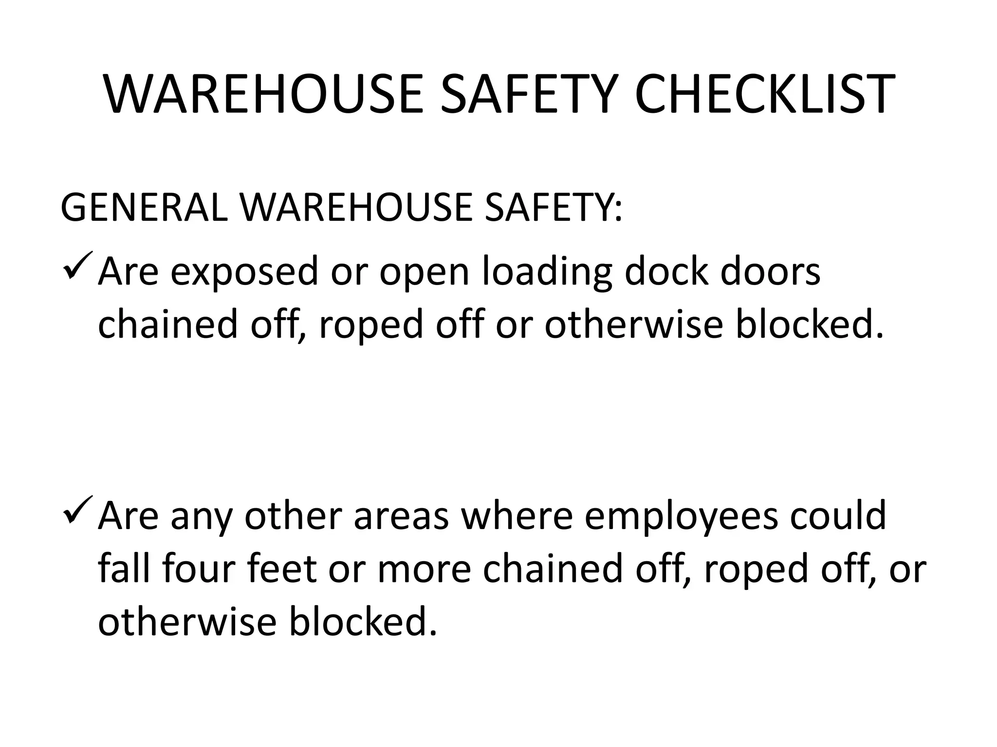 WAREHOUSE SAFETY CHECKLIST
GENERAL WAREHOUSE SAFETY:
Are exposed or open loading dock doors
chained off, roped off or otherwise blocked.
Are any other areas where employees could
fall four feet or more chained off, roped off, or
otherwise blocked.
 