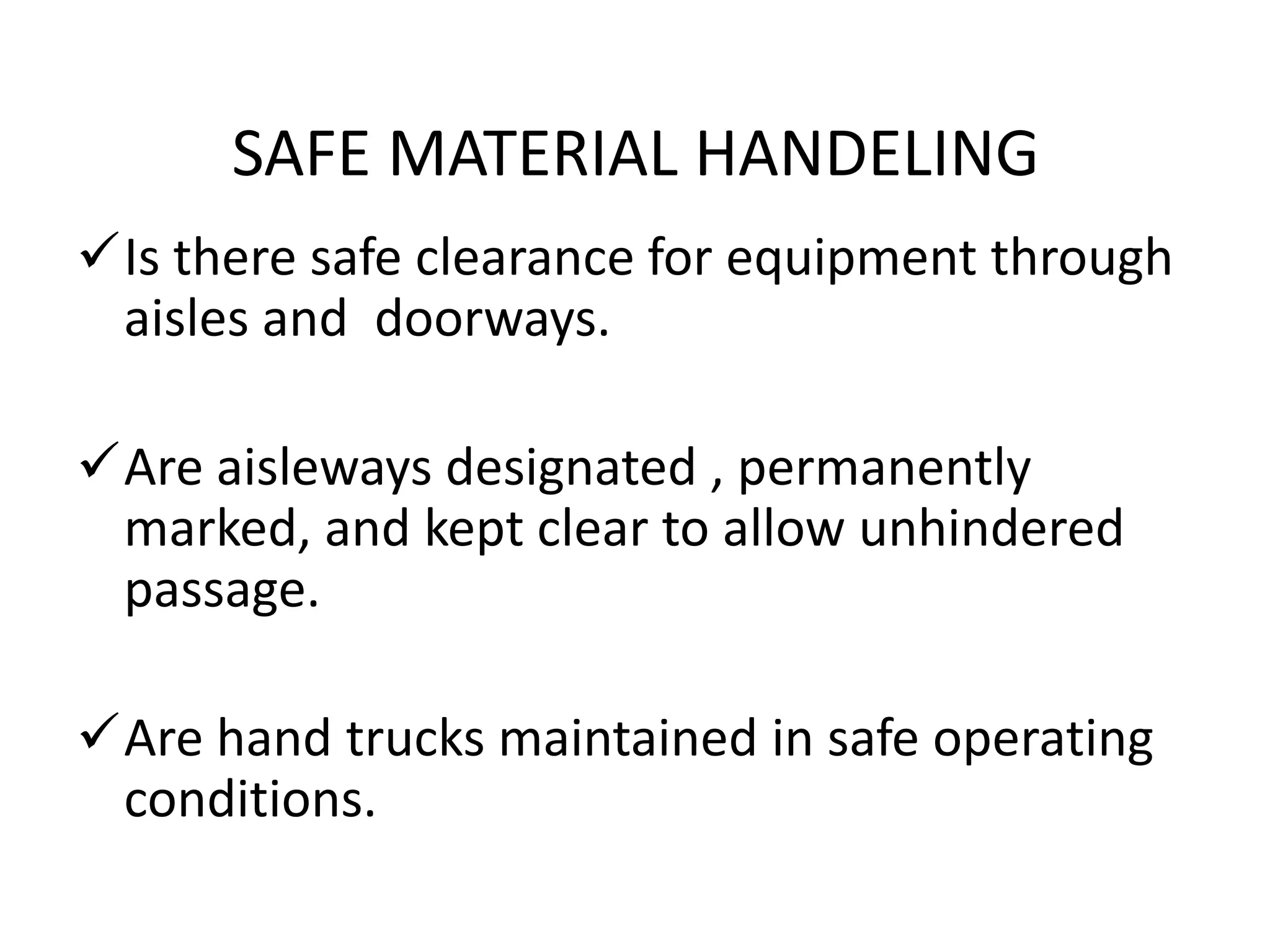 SAFE MATERIAL HANDELING
Is there safe clearance for equipment through
aisles and doorways.
Are aisleways designated , permanently
marked, and kept clear to allow unhindered
passage.
Are hand trucks maintained in safe operating
conditions.
 