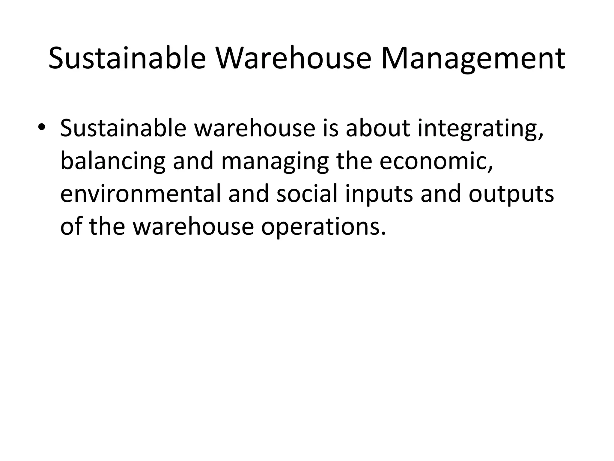 Sustainable Warehouse Management
• Sustainable warehouse is about integrating,
balancing and managing the economic,
environmental and social inputs and outputs
of the warehouse operations.
 