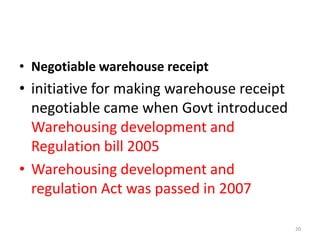 • Negotiable warehouse receipt

• initiative for making warehouse receipt
negotiable came when Govt introduced
Warehousing development and
Regulation bill 2005
• Warehousing development and
regulation Act was passed in 2007
20

 