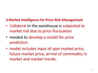3 Market Intelligence for Price Risk Management

• Collateral in the warehouse is subjected to
market risk due to price fluctuation
• needed to develop a model for price
prediction.
• model includes input of spot market price,
future market price, arrival of commodity in
market and market trends.
34

 