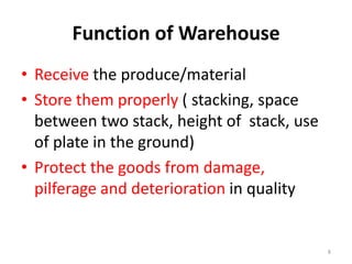 Function of Warehouse
• Receive the produce/material
• Store them properly ( stacking, space
between two stack, height of stack, use
of plate in the ground)
• Protect the goods from damage,
pilferage and deterioration in quality

8

 