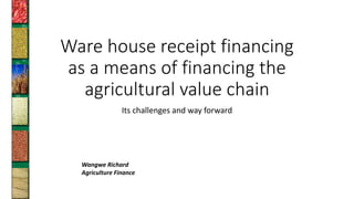 Ware house receipt financing
as a means of financing the
agricultural value chain
Its challenges and way forward
Wangwe Richard
Agriculture Finance
 