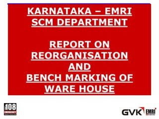 KARNATAKA – EMRI
 SCM DEPARTMENT

    REPORT ON
 REORGANISATION
       AND
BENCH MARKING OF
   WARE HOUSE
 