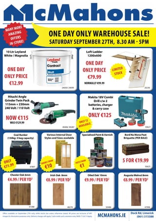 One Day Only WarehOuse sale! 
saturDay septeMber 27th, 8.30 aM - 5pM 
€4.99 / per yD2 
One Day 
Only price 
€79.99 
5 fOr €19.99 
€8.99 / per yD2 
€9.99 / per yD2 
€8.99 / per yD2 
Offers available on September 27th only, while stocks last unless otherwise stated. All prices are inclusive of VAT. 
McMahOns.ie Dock Rd, Limerick 
Images for illustrative purposes only. Delivery charges will apply. Cash/credit card customers only. E&OE. T’s & C’s Apply. (061) 315388 
Only €125 
Various Internal Door 
Styles and Sizes available 
10 Ltr Leyland 
White / Magnolia 
24050/ 24049 
One Day 
Only price 
€12.99 
Specialised Paint & Varnish 
Coal Bunker 
(150kg: 3 bag capacity) 
47897 
Loft Ladder 
1200x600 
20236 
40406/ 40287 
nOW €115 
Was €129.99 
Chester Oak 6mm 
47288 
nOrMally €99.99 
Bord Na Mona Peat 
Briquette (PER BALE) 
50625 
Hitachi Angle 
Grinder Twin Pack 
115mm + 230mm 
240 Volt / 110 Volt 
50627 
Irish Oak 8mm 
48278 
Oiled Oak 10mm 
50486 
Augusta Walnut 8mm 
47998 
Makita 18V Combi 
Drill c/w 2 
batteries, charger 
& carry case 
 