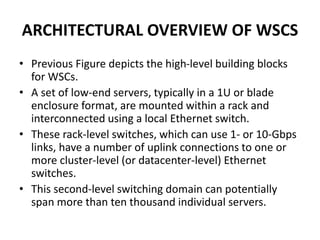 ARCHITECTURAL OVERVIEW OF WSCS
• Previous Figure depicts the high-level building blocks
for WSCs.
• A set of low-end servers, typically in a 1U or blade
enclosure format, are mounted within a rack and
interconnected using a local Ethernet switch.
• These rack-level switches, which can use 1- or 10-Gbps
links, have a number of uplink connections to one or
more cluster-level (or datacenter-level) Ethernet
switches.
• This second-level switching domain can potentially
span more than ten thousand individual servers.
 