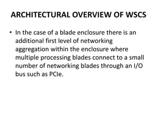 ARCHITECTURAL OVERVIEW OF WSCS
• In the case of a blade enclosure there is an
additional first level of networking
aggregation within the enclosure where
multiple processing blades connect to a small
number of networking blades through an I/O
bus such as PCIe.
 