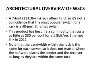 ARCHITECTURAL OVERVIEW OF WSCS
• A 7-foot (213.36-cm) rack offers 48 U, so it’s not a
coincidence that the most popular switch for a
rack is a 48-port Ethernet switch.
• This product has become a commodity that costs
as little as $30 per port for a 1 Gbit/sec Ethernet
link in 2011.
• Note that the bandwidth within the rack is the
same for each server, so it does not matter where
the software places the sender and the receiver
as long as they are within the same rack.
 