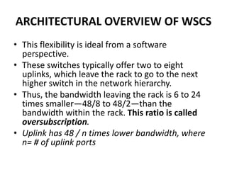ARCHITECTURAL OVERVIEW OF WSCS
• This flexibility is ideal from a software
perspective.
• These switches typically offer two to eight
uplinks, which leave the rack to go to the next
higher switch in the network hierarchy.
• Thus, the bandwidth leaving the rack is 6 to 24
times smaller—48/8 to 48/2—than the
bandwidth within the rack. This ratio is called
oversubscription.
• Uplink has 48 / n times lower bandwidth, where
n= # of uplink ports
 