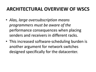 ARCHITECTURAL OVERVIEW OF WSCS
• Alas, large oversubscription means
programmers must be aware of the
performance consequences when placing
senders and receivers in different racks.
• This increased software-scheduling burden is
another argument for network switches
designed specifically for the datacenter.
 
