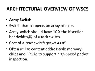 ARCHITECTURAL OVERVIEW OF WSCS
• Array Switch
• Switch that connects an array of racks.
• Array switch should have 10 X the bisection
bandwidth⌘ of a rack switch
• Cost of n-port switch grows as n2
• Often utilize content addressable memory
chips and FPGAs to support high-speed packet
inspection.
 