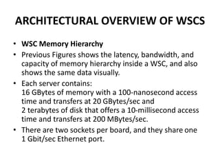 ARCHITECTURAL OVERVIEW OF WSCS
• WSC Memory Hierarchy
• Previous Figures shows the latency, bandwidth, and
capacity of memory hierarchy inside a WSC, and also
shows the same data visually.
• Each server contains:
16 GBytes of memory with a 100-nanosecond access
time and transfers at 20 GBytes/sec and
2 terabytes of disk that offers a 10-millisecond access
time and transfers at 200 MBytes/sec.
• There are two sockets per board, and they share one
1 Gbit/sec Ethernet port.
 