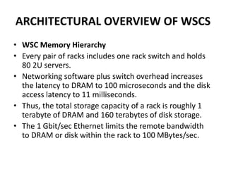 ARCHITECTURAL OVERVIEW OF WSCS
• WSC Memory Hierarchy
• Every pair of racks includes one rack switch and holds
80 2U servers.
• Networking software plus switch overhead increases
the latency to DRAM to 100 microseconds and the disk
access latency to 11 milliseconds.
• Thus, the total storage capacity of a rack is roughly 1
terabyte of DRAM and 160 terabytes of disk storage.
• The 1 Gbit/sec Ethernet limits the remote bandwidth
to DRAM or disk within the rack to 100 MBytes/sec.
 