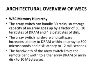 ARCHITECTURAL OVERVIEW OF WSCS
• WSC Memory Hierarchy
• The array switch can handle 30 racks, so storage
capacity of an array goes up by a factor of 30: 30
terabytes of DRAM and 4.8 petabytes of disk.
• The array switch hardware and software
increases latency to DRAM within an array to 500
microseconds and disk latency to 12 milliseconds.
• The bandwidth of the array switch limits the
remote bandwidth to either array DRAM or array
disk to 10 MBytes/sec.
 