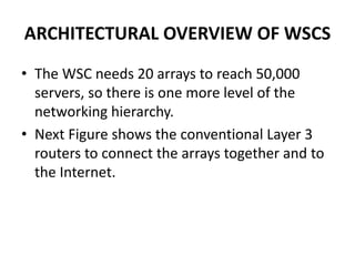ARCHITECTURAL OVERVIEW OF WSCS
• The WSC needs 20 arrays to reach 50,000
servers, so there is one more level of the
networking hierarchy.
• Next Figure shows the conventional Layer 3
routers to connect the arrays together and to
the Internet.
 
