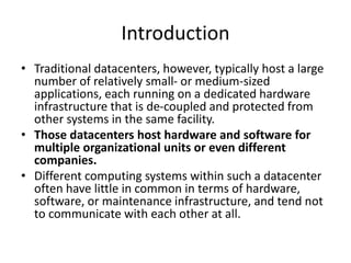 Introduction
• Traditional datacenters, however, typically host a large
number of relatively small- or medium-sized
applications, each running on a dedicated hardware
infrastructure that is de-coupled and protected from
other systems in the same facility.
• Those datacenters host hardware and software for
multiple organizational units or even different
companies.
• Different computing systems within such a datacenter
often have little in common in terms of hardware,
software, or maintenance infrastructure, and tend not
to communicate with each other at all.
 
