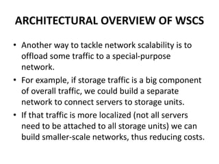 ARCHITECTURAL OVERVIEW OF WSCS
• Another way to tackle network scalability is to
offload some traffic to a special-purpose
network.
• For example, if storage traffic is a big component
of overall traffic, we could build a separate
network to connect servers to storage units.
• If that traffic is more localized (not all servers
need to be attached to all storage units) we can
build smaller-scale networks, thus reducing costs.
 